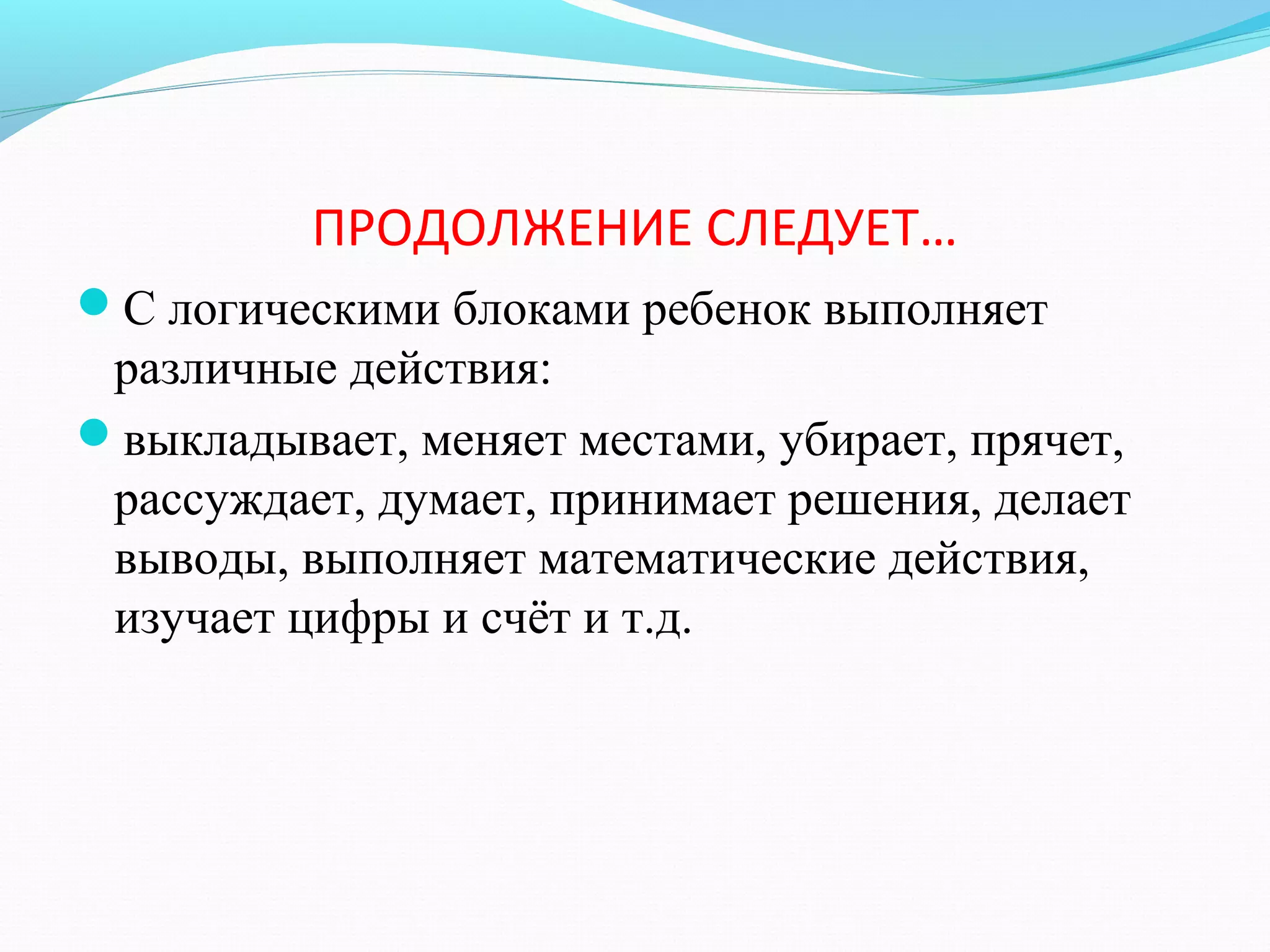 ПРОДОЛЖЕНИЕ СЛЕДУЕТ…
С логическими блоками ребенок выполняет
различные действия:
выкладывает, меняет местами, убирает, прячет,
рассуждает, думает, принимает решения, делает
выводы, выполняет математические действия,
изучает цифры и счёт и т.д.
 