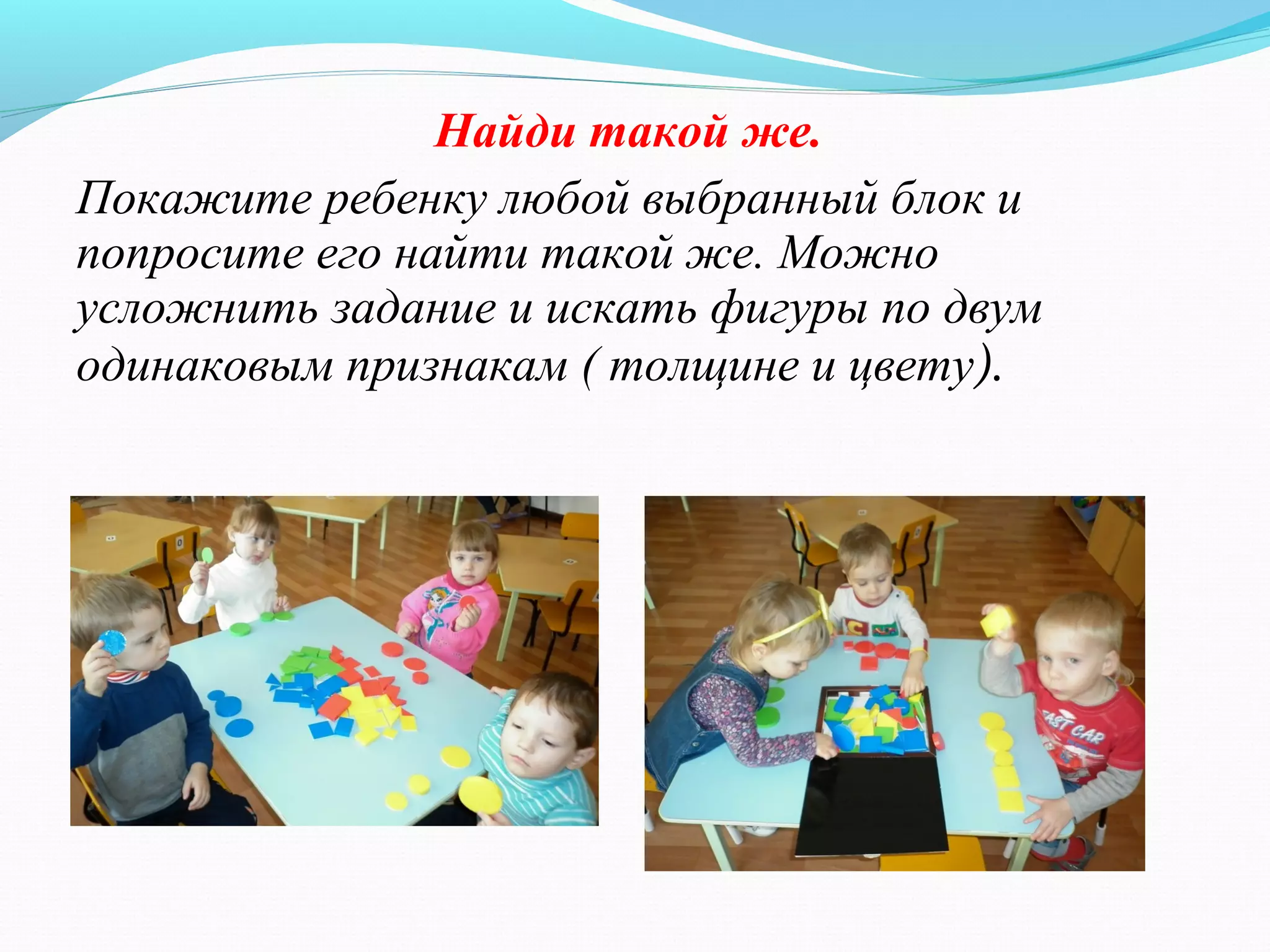 Найди такой же.
Покажите ребенку любой выбранный блок и
попросите его найти такой же. Можно
усложнить задание и искать фигуры по двум
одинаковым признакам ( толщине и цвету).
 