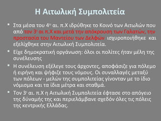 Η Αιτωλική Συμπολιτεία
 Στα μέσα του 4ου
αι. π.Χ ιδρύθηκε το Κοινό των Αιτωλών που
από τον 3ο
αι π.Χ και μετά την απόκρουση των Γαλατών, την
προστασία του Μαντείου των Δελφών ισχυροποιήθηκε και
εξελίχθηκε στην Αιτωλική Συμπολιτεία.
 Είχε δημοκρατική οργάνωση: όλοι οι πολίτες ήταν μέλη της
συνέλευσης
 Η συνέλευση εξέλεγε τους άρχοντες, αποφάσιζε για πόλεμο
ή ειρήνη και ψήφιζε τους νόμους. Οι συναλλαγές μεταξύ
των πόλεων - μελών της συμπολιτείας γίνονταν με το ίδιο
νόμισμα και τα ίδια μέτρα και σταθμά.
 Τον 3ο
αι. π.Χ η Αιτωλική Συμπολιτεία έφτασε στο απόγειο
της δύναμής της και περιελάμβανε σχεδόν όλες τις πόλεις
της κεντρικής Ελλάδας.
 