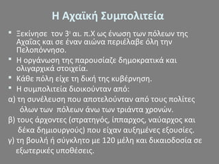 Η Αχαϊκή Συμπολιτεία
 Ξεκίνησε τον 3ο
αι. π.Χ ως ένωση των πόλεων της
Αχαΐας και σε έναν αιώνα περιέλαβε όλη την
Πελοπόννησο.
 Η οργάνωση της παρουσίαζε δημοκρατικά και
ολιγαρχικά στοιχεία.
 Κάθε πόλη είχε τη δική της κυβέρνηση.
 Η συμπολιτεία διοικούνταν από:
α) τη συνέλευση που αποτελούνταν από τους πολίτες
όλων των πόλεων άνω των τριάντα χρονών.
β) τους άρχοντες (στρατηγός, ίππαρχος, ναύαρχος και
δέκα δημιουργούς) που είχαν αυξημένες εξουσίες.
γ) τη βουλή ή σύγκλητο με 120 μέλη και δικαιοδοσία σε
εξωτερικές υποθέσεις.
 