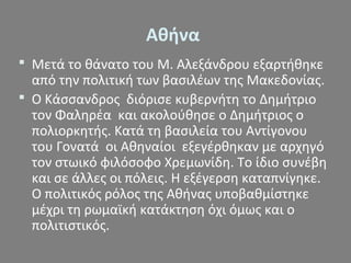  Μετά το θάνατο του Μ. Αλεξάνδρου εξαρτήθηκε
από την πολιτική των βασιλέων της Μακεδονίας.
 Ο Κάσσανδρος διόρισε κυβερνήτη το Δημήτριο
τον Φαληρέα και ακολούθησε ο Δημήτριος ο
πολιορκητής. Κατά τη βασιλεία του Αντίγονου
του Γονατά οι Αθηναίοι εξεγέρθηκαν με αρχηγό
τον στωικό φιλόσοφο Χρεμωνίδη. Το ίδιο συνέβη
και σε άλλες οι πόλεις. Η εξέγερση καταπνίγηκε.
Ο πολιτικός ρόλος της Αθήνας υποβαθμίστηκε
μέχρι τη ρωμαϊκή κατάκτηση όχι όμως και ο
πολιτιστικός.
Αθήνα
 