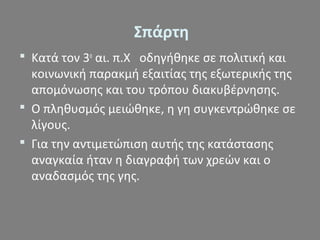 Σπάρτη
 Κατά τον 3ο
αι. π.Χ οδηγήθηκε σε πολιτική και
κοινωνική παρακμή εξαιτίας της εξωτερικής της
απομόνωσης και του τρόπου διακυβέρνησης.
 Ο πληθυσμός μειώθηκε, η γη συγκεντρώθηκε σε
λίγους.
 Για την αντιμετώπιση αυτής της κατάστασης
αναγκαία ήταν η διαγραφή των χρεών και ο
αναδασμός της γης.
 