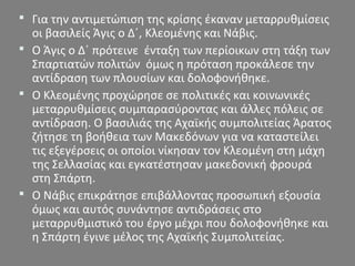  Για την αντιμετώπιση της κρίσης έκαναν μεταρρυθμίσεις
οι βασιλείς Άγις ο Δ΄, Κλεομένης και Νάβις.
 Ο Άγις ο Δ΄ πρότεινε ένταξη των περίοικων στη τάξη των
Σπαρτιατών πολιτών όμως η πρόταση προκάλεσε την
αντίδραση των πλουσίων και δολοφονήθηκε.
 Ο Κλεομένης προχώρησε σε πολιτικές και κοινωνικές
μεταρρυθμίσεις συμπαρασύροντας και άλλες πόλεις σε
αντίδραση. Ο βασιλιάς της Αχαϊκής συμπολιτείας Άρατος
ζήτησε τη βοήθεια των Μακεδόνων για να καταστείλει
τις εξεγέρσεις οι οποίοι νίκησαν τον Κλεομένη στη μάχη
της Σελλασίας και εγκατέστησαν μακεδονική φρουρά
στη Σπάρτη.
 Ο Νάβις επικράτησε επιβάλλοντας προσωπική εξουσία
όμως και αυτός συνάντησε αντιδράσεις στο
μεταρρυθμιστικό του έργο μέχρι που δολοφονήθηκε και
η Σπάρτη έγινε μέλος της Αχαϊκής Συμπολιτείας.
 
