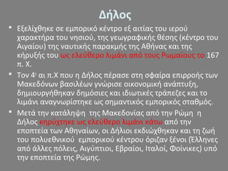 Δήλος
 Εξελίχθηκε σε εμπορικό κέντρο εξ αιτίας του ιερού
χαρακτήρα του νησιού, της γεωγραφικής θέσης (κέντρο του
Αιγαίου) της ναυτικής παρακμής της Αθήνας και της
κήρυξής του ως ελεύθερο λιμάνι από τους Ρωμαίους το 167
π. Χ.
 Τον 4ο
αι π.Χ που η Δήλος πέρασε στη σφαίρα επιρροής των
Μακεδόνων βασιλέων γνώρισε οικονομική ανάπτυξη,
δημιουργήθηκαν δημόσιες και ιδιωτικές τράπεζες και το
λιμάνι αναγνωρίστηκε ως σημαντικός εμπορικός σταθμός.
 Μετά την κατάληψη της Μακεδονίας από την Ρώμη η
Δήλος κηρύχτηκε ως ελεύθερο λιμάνι κάτω από την
εποπτεία των Αθηναίων, οι Δήλιοι εκδιώχθηκαν και τη ζωή
του πολυεθνικού εμπορικού κέντρου όριζαν ξένοι (Έλληνες
από άλλες πόλεις, Αιγύπτιοι, Εβραίοι, Ιταλοί, Φοίνικες) υπό
την εποπτεία της Ρώμης.
 