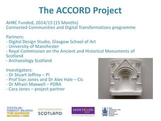 The ACCORD Project
AHRC Funded, 2014/15 (15 Months)
Connected Communities and Digital Transformations programme
Partners:
- Digital Design Studio, Glasgow School of Art
- University of Manchester
- Royal Commission on the Ancient and Historical Monuments of
Scotland
- Archaeology Scotland
Investigators:
- Dr Stuart Jeffrey – PI
- Prof Sian Jones and Dr Alex Hale – CIs
- Dr Mhairi Maxwell – PDRA
- Cara Jones – project partner
 