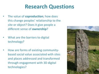Research Questions
• The value of coproduction; how does
this change peoples’ relationship to the
site or object? Does it give people a
different sense of ownership?
• What are the barriers to digital
technology?
• How are forms of existing community-
based social value associated with sites
and places addressed and transformed
through engagement with 3D digital
technologies?
 