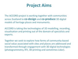 Project Aims
The ACCORD project is working together with communities
across Scotland to co-design and co-produce 3D digital
models of heritage places and monuments.
ACCORD is taking the technologies of 3D modelling, recording,
visualisation and printing out of the domain of specialists and
experts.
Together we seek to explore how forms of community-based
social value associated with sites and places are addressed and
transformed through engagement with 3D digital technologies
(photogrammetry, RTI, 3D printing and sometimes Lidar).
 
