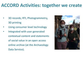 ACCORD Activities: together we create
• 3D records; RTI, Photogrammetry,
3D printing
• Using consumer level technology
• Integrated with user generated
contextual content and statements
of social value in an open access
online archive (at the Archaeology
Data Service).
 