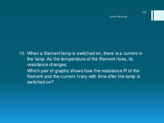 10. When a filament lamp is switched on, there is a current in
the lamp. As the temperature of the filament rises, its
resistance changes.
11. Which pair of graphs shows how the resistance R of the
filament and the current I vary with time after the lamp is
switched on?
Current Electricity
107
 