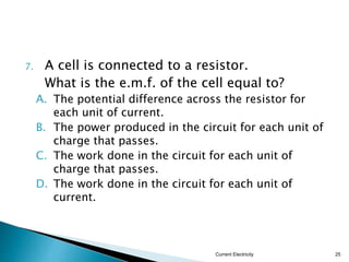 Potential difference
 The potential difference across a
component is defined as the work done to
drive a unit charge through the component.
 The SI unit for potential difference is joule per
coulomb (J/C) or the volt (V).
Current Electricity
25
Potential difference =
Work done
Charge Q
W
V 
 