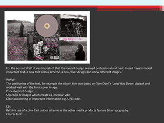 For the second draft it was important that the overall design seemed professional and neat. Here I have included
important text, a pink font colour scheme, a disk cover design and a few different images.
WWW:
The positioning of the text, for example the album title was based on Tom Odell’s ‘Long Way Down’ digipak and
worked well with the front cover image.
Cohesive font design.
Selection of images which creates a ‘mellow’ vibe.
Clear positioning of important information e.g. UPC code.
EBI:
Rethink use of a pink font colour scheme as the other media products feature blue typography.
Clearer font.
 