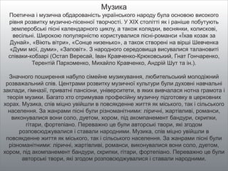 Музика
Поетична і музична обдарованість українського народу була основою високого
рівня розвитку музично-пісенної творчості. У XIX столітті як і раніше побутують
землеробські пісні календарного циклу, а також колядки, веснянки, колискові,
весільні. Широкою популярністю користувалися пісні-романси «Їхав козак за
Дунай», «Віють вітри», «Сонце низенько», а також створені на вірші Шевченка
«Думи мої, думи», «Заповіт». З народного середовища висувалися талановиті
співаки-кобзарі (Остап Вересай, Іван Кравченко-Крюковський, Гнат Гончаренко,
Терентій Пархоменко, Михайло Кравченко, Андрій Шут та ін.).
Значного поширення набуло сімейне музикування, любительський молодіжний
розважальний спів. Центрами розвитку музичної культури були духовні навчальні
заклади, гімназії, приватні пансіони, університети, в яких вивчалася нотна грамота і
теорія музики. Багато хто отримував професійну музичну підготовку в церковних
хорах. Музика, спів міцно увійшли в повсякденне життя як міського, так і сільського
населення. За жанрами пісні були різноманітними: ліричні, жартівливі, романси,
виконувалися вони соло, дуетом, хором, під акомпанемент бандури, скрипки,
гітари, фортепіано. Переважно це були авторські твори, які згодом
розповсюджувалися і ставали народними. Музика, спів міцно увійшли в
повсякденне життя як міського, так і сільського населення. За жанрами пісні були
різноманітними: ліричні, жартівливі, романси, виконувалися вони соло, дуетом,
хором, під акомпанемент бандури, скрипки, гітари, фортепіано. Переважно це були
авторські твори, які згодом розповсюджувалися і ставали народними.
 