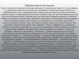 Образотворче мистецтво
Якщо в літературі, театрі вже сама мова визначала їх національний образ, то в таких сферах,
як образотворче мистецтво, архітектура, вироблення національних форм було більш
проблематичним. Так, в східноукраїнських землях можна говорити про певну українсько-
російську єдність в образотворчому мистецтві. Справа в тому, що протягом майже всього XIX
століття в Російській імперії головним центром освіти була Академія мистецтв у Петербурзі.
Найбільші можливості для виставок, замовлень також були в столиці імперії. Можна привести
безліч прикладів переплетення творчості, доль українських і російських художників. В.
Тропінін залишався кріпаком навіть вже будучи відомим художником, багато років він жив і
працював у Подільському маєтку своїх добродіїв. Саме тут відбувається становлення
майстра, він детально знайомиться з іконописною традицією. Тропінін говорив, що Україна
замінила йому Академію. Він пише безліч портретів («Дівчина з Поділля», «Хлопчик з
сокирою», «Весілля в селі Кукавці», «Українець», «Портрет подільського селянина»),
демократизм і реалізм яких були новаторськими. Після звільнення Тропінін жив у Москві.
Знаменитий портрет О. С. Пушкіна його роботи. І. Сошенка, який залишився після Академії в
Петербурзі, у своїй творчості не забував Україну (наприклад, «Продаж сіна на Дніпрі», «Ріка
Рось біля Білої Церкви», «Хлопчики-рибалки»). Зовнішні обставини — заслання, заборона
малювати — перешкодили розкритися в повній мірі живописному таланту Шевченка. Як
вважають фахівці, в романтичних картинах «Селянська родина», «Циганка-ворожка», інш.
вже помітний відхід від чистого академізму. Особливо виділяється реалізмом «Судня рада».
Відзначимо, що різнобічний талант Т. Г. Шевченка досяг академічних висот і в художній
графіці (серія «Живописна Україна» тощо) — в 1860 р. йому було присвоєно звання академіка
гравюри Петербурзької академії мистецтв.
 