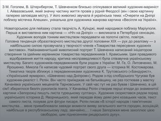 З М. Гоголем, В. Штернбергом, Т. Шевченком близько спілкувався великий художник-мариніст
І. Айвазовський, який значну частину життя провів у рідній Феодосії (він і свою картинну
галерею заповідав місту). У його живописі звучала й українська тема: «Очерети на Дніпрі
поблизу містечка Алешки», унікальна для художника жанрова картина «Весілля на Україні».
Новаторською для пейзажу стала творчість А. Куїнджі, який народився поблизу Маріуполя.
Перша ж виставлена ним картина — «Ніч на Дніпрі» — викликала в Петербурзі сенсацію.
Художник володів тонким мистецтвом передавати на полотні світло, повітря.
Головна тенденція образотворчого мистецтва другої половини XIX — рух до реалізму — з
найбільшою силою прозвучала у творчості членів «Товариства пересувних художніх
виставок». Найзнаменитіший живописний портрет Т. Шевченка написаний ініціатором
створення та ідейним керівником товариства передвижників І. Крамським. Ідея правдивого
відображення життя народу, критика несправедливості була співзвучна українському
мистецтву. Багато художників-передвижників були родом з України: М. Ге, О. Литовченко, М.
Ярошенко. Микола Ге написав чудовий портрет свого друга — історика М. Костомарова.
Тематика творів зближує з передвижниками художника К. Трутовського («Бандурист»,
«Український ярмарок», «Шевченко над Дніпром»). Родом з-під слобідського Чугуєва був
художник-реаліст І. Рєпін. Він часто приїжджав на батьківщину, не раз гостював у маєтку
Качанівка українських меценатів Тарновських. У свій час тут не раз бував і Шевченко, в цій
сім'ї збереглося безліч рукописів поета. У Качанівці Рєпін створив перші етюди до знаменитої
картини «Запорожці пишуть листа турецькому султану». Художник скористався рядом порад
українського історика Д. Яворницького, який передав йому деякі речі козацьких часів, текст
самого листа, позував для фігури писаря. Рєпін писав:«В історії народів і пам'ятниках
мистецтва… мене приваблювали завжди моменти вияву загального життя городян, асоціацій;
найбільше в республіканському ладі, звичайно,… І наше Запоріжжя мене захоплює цією
свободою, цим піднесенням рицарського духу».
 