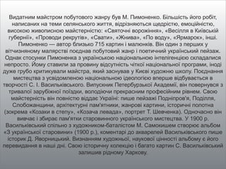 Видатним майстром побутового жанру був М. Пимоненко. Більшість його робіт,
написаних на теми селянського життя, відрізняються щедрістю, емоційністю,
високою живописною майстерністю: «Святочні ворожіння», «Весілля в Київській
губернії», «Проводи рекрутів», «Свати», «Жнива», «По воду», «Ярмарок», інші.
Пимоненко — автор близько 715 картин і малюнків. Він один з перших у
вітчизняному малярстві поєднав побутовий жанр і поетичний український пейзаж.
Однак стосунки Пимоненка з українською національною інтелігенцією складалися
непросто. Йому ставили за провину відсутність чіткої національної програми, іноді
дуже грубо критикували майстра, який заснував у Києві художню школу. Поєднання
мистецтва з усвідомленою національною ідеологією вперше відбувається в
творчості С. І. Васильківського. Випускник Петербурзької Академії, він повернувся з
тривалої зарубіжної поїздки, володіючи прекрасним професійним рівнем. Свою
майстерність він повністю віддає Україні: пише пейзажі Подніпров'я, Поділля,
Слобожанщини, архітектурні пам'ятники, жанрові картини, історичні полотна
(зокрема «Козаки в степу», «Козача левада», портрет Т. Шевченка). Одночасно він
вивчає і збирає пам'ятки старовинного українського мистецтва. У 1900 р.
Васильківський спільно з художником-баталістом М. Самокишем створює альбом
«З української старовини» (1900 р.), коментарі до акварелей Васильківського пише
історик Д. Яворницький. Визнанням художньої, наукової цінності альбому є його
перевидання в наші дні. Свою історичну колекцію і багато картин С. Васильківський
залишив рідному Харкову.
 