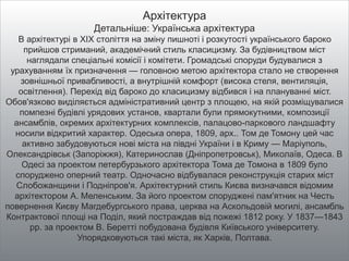 Архітектура
Детальніше: Українська архітектура
В архітектурі в XIX століття на зміну пишноті і розкутості українського бароко
прийшов стриманий, академічний стиль класицизму. За будівництвом міст
наглядали спеціальні комісії і комітети. Громадські споруди будувалися з
урахуванням їх призначення — головною метою архітектора стало не створення
зовнішньої привабливості, а внутрішній комфорт (висока стеля, вентиляція,
освітлення). Перехід від бароко до класицизму відбився і на плануванні міст.
Обов'язково виділяється адміністративний центр з площею, на якій розміщувалися
помпезні будівлі урядових установ, квартали були прямокутними, композиції
ансамблів, окремих архітектурних комплексів, палацово-паркового ландшафту
носили відкритий характер. Одеська опера, 1809, арх.. Том де Томону цей час
активно забудовуються нові міста на півдні України і в Криму — Маріуполь,
Олександрівськ (Запоріжжя), Катеринослав (Дніпропетровськ), Миколаїв, Одеса. В
Одесі за проектом петербурзького архітектора Тома де Томона в 1809 було
споруджено оперний театр. Одночасно відбувалася реконструкція старих міст
Слобожанщини і Подніпров'я. Архітектурний стиль Києва визначався відомим
архітектором А. Меленським. За його проектом споруджені пам'ятник на Честь
повернення Києву Магдебургського права, церква на Аскольдовій могилі, ансамбль
Контрактової площі на Поділ, який постраждав від пожежі 1812 року. У 1837—1843
рр. за проектом В. Беретті побудована будівля Київського університету.
Упорядковуються такі міста, як Харків, Полтава.
 