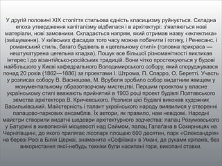 У другій половині XIX століття стильова єдність класицизму руйнується. Складна
епоха утвердження капіталізму відбилася і в архітектурі: з'являються нові
матеріали, нові замовники. Складається напрям, який отримав назву «еклектика»
(змішування). У київських фасадах того часу можна побачити і готику, і Ренесанс, і
романський стиль, багато будівель в «цегельному стилі» (головна прикраса —
нештукатурена цегельна кладка). Пошук все більшої різноманітності викликав
інтерес і до візантійсько-російських традицій. Вони чітко простежуються у будові
найбільшого у Києві кафедрального Володимирського собору, який споруджувався
понад 20 років (1862—1886) за проектами І. Штрома, П. Спарро, О. Беретті. Участь
у розписах собору В. Васнецова, М. Врубеля зробило собор видатним явищем у
монументальному образотворчому мистецтві. Першим проектом у власне
українському стилі вважають прийнятий в 1903 році проект будівлі Полтавського
земства архітектора В. Кричевського. Розписи цієї будівлі виконав художник
Васильківський. Майстерність і талант українського народу виявилися у створенні
палацово-паркових ансамблів. Їх автори, як правило, нам невідомі. Народні
майстри створили видатні шедеври архітектурного зодчества: палац Розумовського
у Батурині в живописній місцевості над Сеймом, палац Галаґана в Сокирницях на
Чернігівщині, до якого прилягає лісопарк площею 600 десятин, парк «Олександрія»
на березі Росі в Білій Церкві, знаменита «Софіївка» в Умані, де руками кріпаків, без
використання якої-небудь техніки були насипані гори, викопані ставки.
 