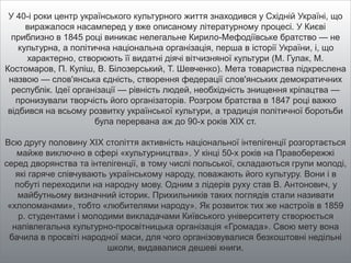 У 40-і роки центр українського культурного життя знаходився у Східній Україні, що
виражалося насамперед у вже описаному літературному процесі. У Києві
приблизно в 1845 році виникає нелегальне Кирило-Мефодіївське братство — не
культурна, а політична національна організація, перша в історії України, і, що
характерно, створюють її видатні діячі вітчизняної культури (М. Гулак, М.
Костомаров, П. Куліш, В. Білозерський, Т. Шевченко). Мета товариства підкреслена
назвою — слов'янська єдність, створення федерації слов'янських демократичних
республік. Ідеї організації — рівність людей, необхідність знищення кріпацтва —
пронизували творчість його організаторів. Розгром братства в 1847 році важко
відбився на всьому розвитку української культури, а традиція політичної боротьби
була перервана аж до 90-х років XIX ст.
Всю другу половину XIX століття активність національної інтелігенції розгортається
майже виключно в сфері «культурництва». У кінці 50-х років на Правобережжі
серед дворянства та інтелігенції, в тому числі польської, складаються групи молоді,
які гаряче співчувають українському народу, поважають його культуру. Вони і в
побуті переходили на народну мову. Одним з лідерів руху став В. Антонович, у
майбутньому визначний історик. Прихильників таких поглядів стали називати
«хлопоманами», тобто «любителями народу». Як розвиток тих же настроїв в 1859
р. студентами і молодими викладачами Київського університету створюється
напівлегальна культурно-просвітницька організація «Громада». Свою мету вона
бачила в просвіті народної маси, для чого організовувалися безкоштовні недільні
школи, видавалися дешеві книги.
 