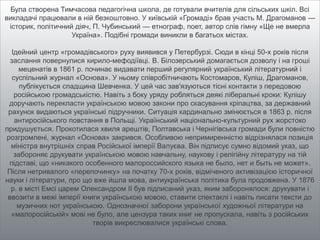 Була створена Тимчасова педагогічна школа, де готували вчителів для сільських шкіл. Всі
викладачі працювали в ній безкоштовно. У київській «Громаді» брав участь М. Драгоманов —
історик, політичний діяч, П. Чубинський — етнограф, поет, автор слів гімну «Ще не вмерла
Україна». Подібні громади виникли в багатьох містах.
Ідейний центр «громадівського» руху виявився у Петербурзі. Сюди в кінці 50-х років після
заслання повернулися кирило-мефодіївці. В. Білозерський домагається дозволу і на гроші
меценатів в 1861 р. починає видавати перший регулярний український літературний і
суспільний журнал «Основа». У ньому співробітничають Костомаров, Куліш, Драгоманов,
публікується спадщина Шевченка. У цей час зав'язуються тісні контакти з передовою
російською громадськістю. Навіть з боку уряду робляться деякі ліберальні кроки: Кулішу
доручають перекласти українською мовою закони про скасування кріпацтва, за державний
рахунок видаються українські підручники. Ситуація кардинально змінюється в 1863 р. після
антиросійського повстання в Польщі. Український національно-культурний рух жорстоко
придушується. Прокотилася хвиля арештів, Полтавська і Чернігівська громади були повністю
розгромлені, журнал «Основа» закрився. Особливою непримиренністю відрізнялася позиція
міністра внутрішніх справ Російської імперії Валуєва. Він підписує сумно відомий указ, що
забороняє друкувати українською мовою навчальну, наукову і релігійну літературу на тій
підставі, що «никакого особенного малороссийского языка не было, нет и быть не может».
Після нетривалого «перепочинку» на початку 70-х років, відміченого активізацією історичної
науки і літератури, про що вже йшла мова, антиукраїнська політика була продовжена. У 1876
р. в місті Емсі царем Олександром II був підписаний указ, яким заборонялося: друкувати і
ввозити в межі імперії книги українською мовою, ставити спектаклі і навіть писати тексти до
музичних нот українською. Однозначної заборони української художньої літератури на
«малоросійській» мові не було, але цензура таких книг не пропускала, навіть з російських
творів викреслювалися українські слова.
 