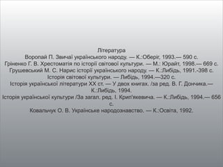Література
Воропай П. Звичаї українського народу. — К.:Оберіг, 1993.— 590 с.
Гріненко Г. В. Хрестоматія по історії світової культури. — М.: Юрайт, 1998.— 669 с.
Грушевський М. С. Нарис історії українського народу. — К.:Либідь, 1991.-398 с.
Історія світової культури. — Либідь, 1994.—320 с.
Історія української літератури ХХ ст. — У двох книгах. /за ред. В. Г. Дончика.—
К.:Либідь, 1994.
Історія української культури /За загал. ред. I. Крип'якевича. — К.:Либідь, 1994.— 656
с.
Ковальчук О. В. Українське народознавство. — К.:Освіта, 1992.
 