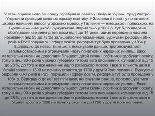 У стані справжнього занепаду перебувала освіта у Західній Україні. Уряд Австро-
Угорщини проводив колонізаторську політику. У Закарпатті навіть у початкових
школах навчання велося угорською мовою, у Галичині — німецькою і польською, на
Буковині — німецькою і румунською. Формально у 1869 р. тут було введене
обов'язкове навчання дітей віком від 6 до 14 років, однак переважна частина
населення (від 55 до 75 %) залишалася неписьменною. Буржуазні реформи 60-х
років в Росії порушили і сферу освіти, реформа тут була проведена у 1864 р.
Відповідно до неї всі типи шкіл, які існували раніше, проголошувалися
загальностановими й отримували назву початкових народних училищ. Важкі
матеріальні умови не дозволяли більшості дітей селян і робітників здобувати освіту,
тому в кінці 90-х років у різних губерніях питома вага письменних коливалася від 15
до 28 %, до того ж все навчання йшло російською мовою. І все ж кількість шкіл в
Україні зросла з 1300 на початку століття до 1700 у другій його половині. Буржуазні
реформи 60-х років в Росії порушили і сферу освіти, реформа тут була проведена у
1864 р. Відповідно до неї всі типи шкіл, які існували раніше, проголошувалися
загальностановими й отримували назву початкових народних училищ. Важкі
матеріальні умови не дозволяли більшості дітей селян і робітників здобувати освіту,
тому в кінці 90-х років у різних губерніях питома вага письменних коливалася від 15
до 28 %, до того ж все навчання йшло російською мовою. І все ж кількість шкіл в
Україні зросла з 1300 на початку століття до 1700 у другій його половині.
 