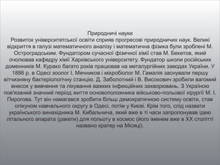 Природничі науки
Розвиток університетської освіти сприяв прогресові природничих наук. Великі
відкриття в галузі математичного аналізу і математична фізика були зроблені М.
Остроградським. Фундатором сучасної фізичної хімії став М. Бекетов, який
очолював кафедру хімії Харківського університету. Фундатор школи російських
доменників М. Курако багато років працював на металургійних заводах України. У
1886 р. в Одесі зоолог І. Мечников і мікробіолог М. Гамалія заснували першу
вітчизняну бактеріологічну станцію. Д. Заболотний і В. Високович зробили вагомий
внесок у вивчення та лікування важких інфекційних захворювань. З Україною
пов'язаний значний період життя основоположника військово-польової хірургії М. І.
Пирогова. Тут він намагався зробити більш демократичною систему освіти, став
опікуном навчального округу в Одесі, потім у Києві. Крім того, слід назвати
українського винахідника М. Кибальчича, який вже в ті часи запропонував ідею
літального апарата (ракети) для польоту в космос (його іменем вже в ХХ столітті
названо кратер на Місяці).
 