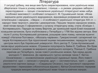 Література
У ситуації рубежу, яка вище вже була охарактеризована, коли українська мова
зберігалася тільки в усному мовленні, і пізніше — в умовах урядових заборон і
переслідування — процес становлення української літературної мови набув
особливої важливості і особливої складності. М. Грушевський писав: «Мова
вирішила долю українського відродження, відновивши розірваний зв'язок між
інтелігенцією і народом…»Звідси — й особливості української літератури XIX ст. —
народні теми творчості, реалізм і демократизм. Першим твором народною мовою,
який почав процес її оформлення у сучасну літературну мову, стала «Енеїда» І.
Котляревського. Пародія на поему Вергілія, де троянський герой Еней показаний
козацьким ватажком, була опублікована у Петербурзі у 1798 без відома автора. Вже
після її успіху Котляревський доповнив, розширив свою поему, написав музичні
комедії «Наталка-Полтавка», «Москаль-чарівник». Гумористичний і сатиричний тон
творів Котляревського був підхоплений іншими письменниками, передусім гуртка,
центром якого був Харківський університет. Його ректор П. Гулак-Артемовський
писав вірші українською мовою. Отримали популярність байки Є. Гребінки. Він брав
класичні сюжети і додавав їм виразного українського колориту. Пізніше Є. Гребінка
переїхав до Петербурга, писав повісті російською мовою, був серед друзів
молодого Т. Шевченка. До харківського гуртка належав також Г. Квітка-
Основ'яненко — основоположник української художньої прози. Його повісті
різноманітні: одні — написані з гумором, другі — сентиментальні, треті — дають
реалістичні картини (краща — «Сердешна Оксана»), інші просякнуті народними
віруваннями і переказами («Конотопська відьма»). Квітка-Основ'яненко перервав
традицію використання української мови тільки в комічних жанрах.
 