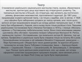 Театр
Становлення українського національного мистецтва (театр, музика, образотворче
мистецтво, архітектура) дещо відставало від літературного розвитку. Так,
театральне мистецтво в більшій, ніж література, мірі залежить від політичного
режиму, фінансових можливостей, підготовленості аудиторії. До 1861 року
продовжував існувати кріпосний театр, і не тільки у садибах, але і в містах. У 1828
році офіційно було заборонено купувати до театру кріпаків, але і після цього
кріпосні актори продовжували входити до складу деяких театральних труп. У 1789
театр був побудований у Харкові, але в ньому йшли тільки російські п'єси. Першими
українськими постановками були «Наталка Полтавка» в 1819 р. і пізніше «Москаль-
чарівник» у Полтавському любительському театрі. Вони стали можливими завдяки
щасливому збігу обставин: підтримка генерал-губернатора Малоросії М. Репіна,
керівництво трупою І. Котляревським, гра геніального актора М. Щепкіна, тоді ще
кріпака. Професійна ж українська трупа була створена тільки на початку 80-х років.
Організаційними питаннями в ній займався Михайло Старицький, режисурою —
Марк Кропивницький. Обидва були також драматургами. Їм вдалося об'єднати
талановитих акторів: брати Тобілевичі (псевдоніми: Івана — Карпенко-Карий,
Миколи — Садовський, Панаса — Саксаганський), М. Заньковецька, Г. Затиркевич,
інші. Пізніше трупа декілька разів розділялася, але, що цікаво, всі чотири
оформлені колективи продовжували працювати яскраво, мали великий успіх в
Україні, на півдні Росії (тому що трупи були пересувними).
 