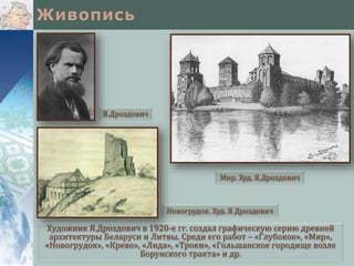 Художник Я.Дроздович в 1920-е гг. создал графическую серию древней
архитектуры Беларуси и Литвы. Среди его работ – «Глубокое», «Мир»,
«Новогрудок», «Крево», «Лида», «Троки», «Гольшанское городище возле
Борунского тракта» и др.
Мир. Худ. Я.Дроздович
Я.Дроздович
Новогрудок. Худ. Я Дроздович
 