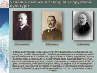 В тяжёлых условиях национального гнёта развивалась западнобелорус-
ская культура. В г. Вильно работало Белорусское научное товарищество. У
его истоков стояли В.Ластовский, братья Иван и Антон Луцкевичи. Члены
товарищества переводили на белорусский язык педагогическую и худо-
жественную литературу, выступали с докладами и сообщениями по исто-
рии, литературе, этнографии и фольклору Беларуси. При товариществе
находился белорусский историко-этнографический музей и белорусский
архив. Библиотека музея насчитывала более 14 тыс. томов книг и доку-
ментов.
В.Ластовский И.Луцкевич А.Луцкевич
 