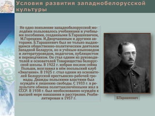 Не одно поколение западнобелорусской мо-
лодёжи пользовалось учебниками и учебны-
ми пособиями, созданными Б.Тарашкевичем,
М.Горецким. И.Дворчаниным и другими ав-
торами. Б.Тарашкевич был не только выдаю-
щимся общественно-политическим деятелем
Западной Беларуси, но и учёным-языковедом
и литературоведом, педагогом, публицистом
и переводчиком. Он стал одним из руководи-
телей и основателей Товарищества белорус-
ской школы. В 1922 г. избран послом сейма
Польши, возглавил в нём посольский клуб
«Змаганне». В 1925 г. стал одним из основате-
лей Белорусской крестьянско-рабочей гро-
мады. Дважды польскими властями был
осуждён к лишению свободы. С 1933 г. в ре-
зультате обмена политзаключёнными жил в
СССР. В 1938 г. был необоснованно осуждён к
высшей мере наказания и расстрелян. Реаби-
литирован в 1957 г. Б.Тарашкевич
 