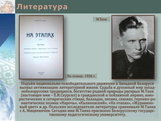 Подъём национально-освободительного движения в Западной Беларуси
вызвал активизацию литературной жизни. Судьба и духовный мир запад-
нобелорусских трудящихся, богатство родной природы раскрыл М.Танк
(настоящее имя – Е.И.Скурско) в гражданской и пейзажной лирике, юмо-
ристических и сатирических стихах, балладах, песнях, сказках, героико-ро-
мантических поэмах «Нарочь», «Калиновский», «На этапах», «Журавино-
вый цвет» и др. Польские исследователи литературы сравнивали М.Танка
с А. Мицкевичем. Сегодня имя М.Танка присвоено Белорусскому государс-
твенному педагогическому университету.
М.Танк
На этапах. 1936 г.
 