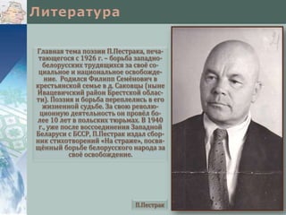 Главная тема поэзии П.Пестрака, печа-
тающегося с 1926 г. – борьба западно-
белорусских трудящихся за своё со-
циальное и национальное освобожде-
ние. Родился Филипп Семёнович в
крестьянской семье в д. Саковцы (ныне
Ивацевичский район Брестской облас-
ти). Поэзия и борьба переплелись в его
жизненной судьбе. За свою револю-
ционную деятельность он провёл бо-
лее 10 лет в польских тюрьмах. В 1940
г., уже после воссоединения Западной
Беларуси с БССР, П.Пестрак издал сбор-
ник стихотворений «На страже», посвя-
щённый борьбе белорусского народа за
своё освобождение.
П.Пестрак
 