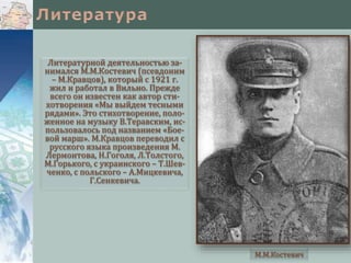 Литературной деятельностью за-
нимался М.М.Костевич (псевдоним
– М.Кравцов), который с 1921 г.
жил и работал в Вильно. Прежде
всего он известен как автор сти-
хотворения «Мы выйдем тесными
рядами». Это стихотворение, поло-
женное на музыку В.Теравским, ис-
пользовалось под названием «Бое-
вой марш». М.Кравцов переводил с
русского языка произведения М.
Лермонтова, Н.Гоголя, Л.Толстого,
М.Горького, с украинского – Т.Шев-
ченко, с польского – А.Мицкевича,
Г.Сенкевича.
М.М.Костевич
 