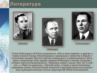 Стихи М.Василька «В бой на оккупанта», «Как я пана перенёс» и другие, а
также поэма В.Тавлая «Непобедимые» призывали к мужеству в борьбе с
польскими панами. Протест против социального и национального гнёта,
вера в творческие силы народа отражал М.Машара в поэмах «Свадьба»,
«Смерть Кастуся Калиновского», «Мамкина горка», пьесах «Вот тут и пой-
ми…», «Чёрт из подпечья», «Лёгкий хлеб», а также в многочисленных
сборниках стихов. Политической остротой и научной точностью выделя-
лись публицистические статьи секретаря ЦК КПЗБ И.Логиновича.
М.Машара
В.Тавлай И.Логинович
 