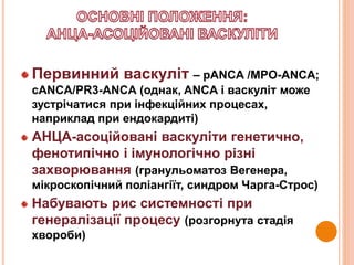 Первинний васкуліт – pANCA /MPO-ANCA;
cANCA/PR3-ANCA (однак, ANCA і васкуліт може
зустрічатися при інфекційних процесах,
наприклад при ендокардиті)
АНЦА-асоційовані васкуліти генетично,
фенотипічно і імунологічно різні
захворювання (гранульоматоз Вегенера,
мікроскопічний поліангіїт, синдром Чарга-Строс)
Набувають рис системності при
генералізації процесу (розгорнута стадія
хвороби)
 