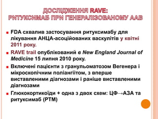 FDA схвалив застосування ритуксимабу для
лікування АНЦА-асоційованих васкулітів у квітні
2011 року.
RAVE trail опублікований в New England Journal of
Medicine 15 липня 2010 року.
Включені пацієнти з гранульоматозом Вегенера і
мікроскопічним поліангіітом, з вперше
виставленими діагнозами і раніше виставленими
діагнозами
Глюкокортикоїди + одна з двох схем: ЦФ→АЗА та
ритуксимаб (РТМ)
 