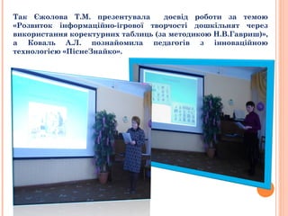 Так Єжолова Т.М. презентувала досвід роботи за темою
«Розвиток інформаційно-ігрової творчості дошкільнят через
використання коректурних таблиць (за методикою Н.В.Гавриш)»,
а Коваль А.Л. познайомила педагогів з інноваційною
технологією «ПіснеЗнайко».
 