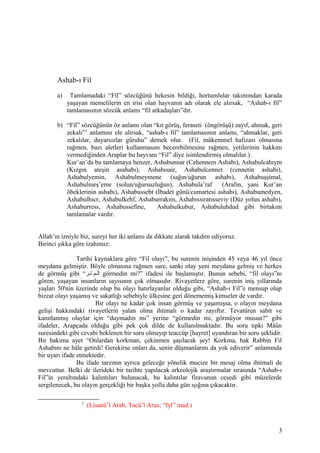 Ashab-ı Fil
a) Tamlamadaki “Fîl” sözcüğünü hekesin bildiği, hortumlular takımından karada
yaşayan memelilerin en irisi olan hayvanın adı olarak ele alırsak, “Ashab-ı fil”
tamlamasının sözcük anlamı “fil arkadaşları”dır.
b) “Fîl” sözcüğünün öz anlamı olan “kıt görüş, feraseti (öngörüşü) zayıf, ahmak, geri
zekalı”1
anlamını ele alırsak, “ashab-ı fil” tamlamasının anlamı, “ahmaklar, geri
zekalılar, duyarsızlar güruhu” demek olur. (Fil, mükemmel hafızası olmasına
rağmen, bazı aletleri kullanmasını becerebilmesine rağmen, yetilerinin hakkını
vermediğinden Araplar bu hayvanı “Fil” diye isimlendirmiş olmalılar.)
Kur’an’da bu tamlamaya benzer, Ashabunnar (Cehennem Ashabı), Ashabulcahıym
(Kızgın ateşin asahabı), Ashabısair, Ashabulcennet (cennetin ashabı),
Ashabulyemin, Ashabulmeymene (sağın/uğurun ashabı), Ashabuşşimal,
Ashabulmeş’eme (solun/uğursuzluğun), Ashabula’raf (Arafın, yani Kur’an
öbeklerinin ashabı), Ashabussebt (İbadet günü/cumartesi ashabı), Ashabumedyen,
Ashabulhicr, Ashabulkehf, Ashaburrakım, Ashabıssıratısseviy (Düz yolun ashabı),
Ashaburress, Ashabussefine, Ashabulkubur, Ashabuluhdud gibi birtakım
tamlamalar vardır.
Allah’ın izniyle biz, sureyi her iki anlamı da dikkate alarak takdim ediyoruz.
Birinci şıkka göre izahımız:
Tarihi kaynaklara göre “Fil olayı”, bu surenin inişinden 45 veya 46 yıl önce
meydana gelmiştir. Böyle olmasına rağmen sure, sanki olay yeni meydana gelmiş ve herkes
de görmüş gibi “‫تتر‬ ‫تم‬‫ت‬‫ال‬ görmedin mi?” ifadesi ile başlamıştır. Bunun sebebi, “fil olayı”nı
gören, yaşayan insanların sayısının çok olmasıdır. Rivayetlere göre, surenin iniş yıllarında
yaşları 50'nin üzerinde olup bu olayı hatırlayanlar olduğu gibi, “Ashab-ı Fil”e mensup olup
bizzat olayı yaşamış ve sakatlığı sebebiyle ülkesine geri dönememiş kimseler de vardır.
Bir olayı ne kadar çok insan görmüş ve yaşamışsa, o olayın meydana
gelişi hakkındaki rivayetlerin yalan olma ihtimali o kadar zayıftır. Tevatüren sabit ve
kanıtlanmış olaylar için “duymadın mı” yerine “görmedin mi, görmüyor musun?” gibi
ifadeler, Arapçada olduğu gibi pek çok dilde de kullanılmaktadır. Bu soru tıpkı Mâûn
suresindeki gibi cevabı beklenen bir soru olmayıp teaccüp [hayret] uyandıran bir soru şeklidir.
Bir bakıma ayet “Onlardan korkman, çekinmen şaşılacak şey! Korkma, bak Rabbin Fil
Ashabını ne hâle getirdi! Gerekirse onları da, senin düşmanlarını da yok ediverir” anlamında
bir uyarı ifade etmektedir.
Bu ifade tarzının ayrıca geleceğe yönelik mucize bir mesaj olma ihtimali de
mevcuttur. Belki de ilerideki bir tarihte yapılacak arkeolojik araştırmalar sırasında “Ashab-ı
Fil”in yeraltındaki kalıntıları bulunacak, bu kalıntılar firavunun cesedi gibi müzelerde
sergilenecek, bu olayın gerçekliği bir başka yolla daha gün ışığına çıkacaktır.
1
(Lisanü’l Arab, Tacü’l Arus; “fyl” mad.)
3
 