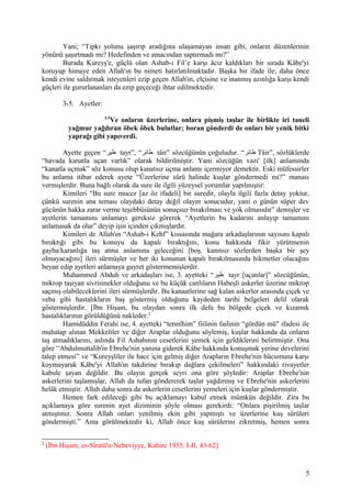 Yani; “Tıpkı yolunu şaşırıp aradığına ulaşamayan insan gibi, onların düzenlerinin
yönünü şaşırtmadı mı? Hedefinden ve amacından saptırmadı mı?”
Burada Kureyş'e, güçlü olan Ashab-ı Fil’e karşı âciz kaldıkları bir sırada Kâbe'yi
koruyup himaye eden Allah'ın bu nimeti hatırlatılmaktadır. Başka bir ifade ile; daha önce
kendi evine saldırmak isteyenleri ezip geçen Allah'ın, elçisine ve inanmış azınlığa karşı kendi
güçleri ile gururlananları da ezip geçeceği ihtar edilmektedir.
3-5. Ayetler:
3-5
Ve onların üzerlerine, onlara pişmiş taşlar ile birlikte iri taneli
yağmur yağdıran öbek öbek bulutlar; boran gönderdi de onları bir yenik bitki
yaprağı gibi yapıverdi.
Ayette geçen “‫طير‬ tayr”, “‫طائر‬ tâir” sözcüğünün çoğuludur. “‫طائر‬ Tâir”, sözlüklerde
“havada kanatla uçan varlık” olarak bildirilmiştir. Yani sözcüğün vazı' [ilk] anlamında
“kanatla uçmak” söz konusu olup kanatsız uçma anlamı içermiyor demektir. Eski müfessirler
bu anlama itibar ederek ayete “Üzerlerine sürü halinde kuşlar göndermedi mi?” manası
vermişlerdir. Buna bağlı olarak da sure ile ilgili yüzeysel yorumlar yapılmıştır:
Kimileri “Bu sure mucez [az öz ifadeli] bir suredir, olayla ilgili fazla detay yoktur,
çünkü surenin ana teması olaydaki detay değil olayın sonucudur, yani o günün süper dev
gücünün hakka zarar verme teşebbüsünün sonuçsuz bırakılması ve yok olmasıdır” demişler ve
ayetlerin tamamını anlamayı gereksiz görerek “Ayetlerin bu kadarını anlayıp tamamını
anlamasak da olur” deyip işin içinden çıkmışlardır.
Kimileri de Allah'ın “Ashab-ı Kehf” kıssasında mağara arkadaşlarının sayısını kapalı
bıraktığı gibi bu konuyu da kapalı bıraktığını, konu hakkında fikir yürütmenin
gayba/karanlığa taş atma anlamına geleceğini [boş, kanıtsız sözlerden başka bir şey
olmayacağını] ileri sürmüşler ve her iki konunun kapalı bırakılmasında hikmetler olacağını
beyan edip ayetleri anlamaya gayret göstermemişlerdir.
Muhammed Abduh ve arkadaşları ise, 3. ayetteki “‫طير‬ tayr [uçanlar]” sözcüğünün,
mikrop taşıyan sivrisinekler olduğunu ve bu küçük canlıların Habeşli askerler üzerine mikrop
saçmış olabileceklerini ileri sürmüşlerdir. Bu kanaatlerine sağ kalan askerler arasında çiçek ve
veba gibi hastalıkların baş göstermiş olduğunu kaydeden tarihi belgeleri delil olarak
göstermişlerdir. [İbn Hişam, bu olaydan sonra ilk defa bu bölgede çiçek ve kızamık
hastalıklarının görüldüğünü nakleder.2
Hamidüddin Ferahi ise, 4. ayetteki “termîhim” fiilinin failinin “gördün mü" ifadesi ile
muhatap alınan Mekkeliler ve diğer Araplar olduğunu söylemiş, kuşlar hakkında da onların
taş atmadıklarını, aslında Fil Ashabının cesetlerini yemek için geldiklerini belirtmiştir. Ona
göre “Abdulmuttalib'in Ebrehe'nin yanına giderek Kâbe hakkında konuşmak yerine develerini
talep etmesi” ve “Kureyşliler ile hacc için gelmiş diğer Arapların Ebrehe'nin hücumuna karşı
koymayarak Kâbe'yi Allah'ın takdirine bırakıp dağlara çekilmeleri” hakkındaki rivayetler
kabule şayan değildir. Bu olayın gerçek seyri ona göre şöyledir: Araplar Ebrehe'nin
askerlerini taşlamışlar, Allah da tufan göndererek taşlar yağdırmış ve Ebrehe'nin askerlerini
helâk etmiştir. Allah daha sonra da askerlerin cesetlerini yemeleri için kuşlar göndermiştir.
Hemen fark edileceği gibi bu açıklamayı kabul etmek mümkün değildir. Zira bu
açıklamaya göre surenin ayet diziminin şöyle olması gerekirdi: “Onlara pişirilmiş taşlar
atmıştınız. Sonra Allah onları yenilmiş ekin gibi yapmıştı ve üzerlerine kuş sürüleri
göndermişti.” Ama görülmektedir ki, Allah önce kuş sürülerini zikretmiş, hemen sonra
2
(İbn Hişam, es-Sîratü'n-Nebeviyye, Kahire 1955, I-II, 43-62]
5
 