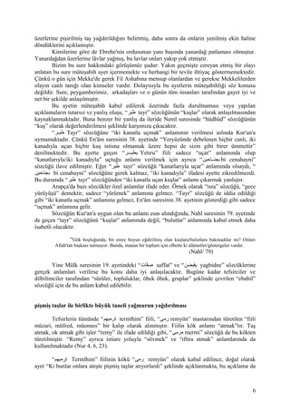 üzerlerine pişirilmiş taş yağdırıldığını belirtmiş, daha sonra da onların yenilmiş ekin haline
döndüklerini açıklamıştır.
Kimilerine göre de Ebrehe'nin ordusunun yanı başında yanardağ patlaması olmuştur.
Yanardağdan üzerlerine lâvlar yağmış, bu lavlar onları yakıp yok etmiştir.
Bizim bu sure hakkındaki görüşümüz şudur: Yakın geçmişte cereyan etmiş bir olayı
anlatan bu sure müteşabih ayet içermemekte ve herhangi bir tevile ihtiyaç göstermemektedir.
Çünkü o gün için Mekke'de gerek Fil Ashabına mensup olanlardan ve gerekse Mekkelilerden
olayın canlı tanığı olan kimseler vardır. Dolayısıyla bu ayetlerin müteşabihliği söz konusu
değildir. Sure, peygamberimiz, arkadaşları ve o günün tüm insanları tarafından gayet iyi ve
net bir şekilde anlaşılmıştır.
Bu ayetin müteşabih kabul edilerek üzerinde fazla durulmaması veya yapılan
açıklamaların tutarsız ve yanlış oluşu, “‫طير‬ tayr” sözcüğünün “kuşlar” olarak anlaşılmasından
kaynaklanmaktadır. Buna benzer bir yanlış da ileride Neml suresinde “hüdhüd” sözcüğünün
“kuş” olarak değerlendirilmesi şeklinde karşımıza çıkacaktır.
“‫قر‬‫ق‬‫طي‬ Tayr” sözcüğüne “iki kanatla uçmak” anlamının verilmesi aslında Kur'an'a
uymamaktadır. Çünkü En'âm suresinin 38. ayetinde “Yeryüzünde debelenen hiçbir canlı, iki
kanadıyla uçan hiçbir kuş istisna olmamak üzere hepsi de sizin gibi birer ümmettir”
denilmektedir. Bu ayette geçen “‫يطيقققر‬ Yetıru” fiili sadece “uçar” anlamında olup
“kanatlarıyla/iki kanadıyla” uçtuğu anlamı verilmek için ayrıca “‫بجنققاحين‬ bi cenahayni”
sözcüğü ilave edilmiştir. Eğer “‫طير‬ tayr” sözcüğü “kanatlarıyla uçar” anlamında olsaydı, “
‫بجناحين‬ bi cenahayni” sözcüğüne gerek kalmaz, “iki kanadıyla” ifadesi ayette zikredilmezdi.
Bu durumda “‫طير‬ tayr” sözcüğünden “iki kanatla uçan kuşlar” anlamı çıkarmak yanlıştır.
Arapça'da bazı sözcükler özel anlamlar ifade eder. Örnek olarak “isra” sözcüğü, “gece
yürüyüşü” demektir, sadece “yürümek” anlamına gelmez. “Tayr” sözcüğü de iddia edildiği
gibi “iki kanatla uçmak” anlamına gelmez, En'âm suresinin 38. ayetinin gösterdiği gibi sadece
“uçmak” anlamına gelir.
Sözcüğün Kur'an'a uygun olan bu anlamı esas alındığında, Nahl suresinin 79. ayetinde
de geçen “tayr” sözcüğünü “kuşlar” anlamında değil, “bulutlar” anlamında kabul etmek daha
isabetli olacaktır.
79
Gök boşluğunda, bir emre boyun eğdirilmiş olan kuşlara/bulutlara bakmadılar mı? Onları
Allah'tan başkası tutmuyor. Bunda, inanan bir toplum için elbette ki alâmetler/göstergeler vardır.
(Nahl/ 79)
Yine Mülk suresinin 19. ayetindeki “‫فات‬ّ ‫ص‬ saffat” ve “‫يقبضن‬ yagbidne” sözcüklerine
gerçek anlamları verilirse bu konu daha iyi anlaşılacaktır. Bugüne kadar tefsirciler ve
dilbilimciler tarafından “sürüler, topluluklar, öbek öbek, gruplar” şeklinde çevrilen “ebabil”
sözcüğü için de bu anlam kabul edilebilir.
pişmiş taşlar ile birlikte büyük taneli yağmurun yağdırılması
Tefsirlerin tümünde “‫ترميهم‬ termîhim” fiili, “‫رمى‬ remyün” mastarından türetilen “fiili
müzari, müfred, müennes” bir kalıp olarak alınmıştır. Fiilin kök anlamı “atmak”tır. Taş
atmak, ok atmak gibi işler “remy” ile ifade edildiği gibi, “‫مرمى‬ mermi” sözcüğü de bu kökten
türetilmiştir. “Remy” ayrıca istiare yoluyla “sövmek” ve “iftira atmak” anlamlarında da
kullanılmaktadır (Nur 4, 6, 23).
“‫ترميهم‬ Termîhim” fiilinin kökü “‫رمى‬ remyün” olarak kabul edilince, doğal olarak
ayet “Ki bunlar onlara ateşte pişmiş taşlar atıyorlardı” şeklinde açıklanmakta, bu açıklama da
6
 