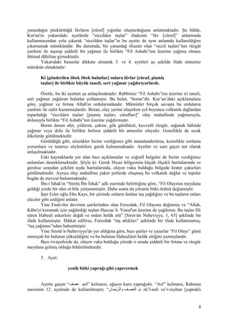 yanardağın püskürttüğü lâvların [cüruf] yığınlar oluşturduğunu anlatmaktadır. Şu hâlde,
Kur'an'ın yukarıdaki ayetlerde “siccilden taşlar” ifadesini “lâv [cüruf]” anlamında
kullanmasından yola çıkarak “siccilden taşlar”ın bu ayette de aynı anlamda kullanıldığını
çıkarsamak mümkündür. Bu durumda, bir yanardağ ifrazatı olan “siccil taşları”nın rüzgâr
yardımı ile taşınıp şiddetli bir yağmur ile birlikte “Fil Ashabı”nın üzerine yağmış olması
ihtimal dâhiline girmektedir.
Yukarıdaki hususlar dikkate alınarak 3. ve 4. ayetleri şu şekilde ifade etmemiz
mümkün olmaktadır:
Ki [gönderilen öbek öbek bulutlar] onlara lâvlar [cüruf, pişmiş
taşlar] ile birlikte büyük taneli, sert yağmur yağdırıyorlardı.
Özetle, bu iki ayetten şu anlaşılmaktadır: Rabbimiz “Fil Ashabı”nın üzerine iri taneli,
sert yağmur yağdıran bulutlar yollamıştır. Bu bulut, “boran”dır. Kur’an’daki açıklamalara
göre, yağmur ve fırtına Allah'ın ordularındandır. Müminler birçok savaşta bu orduların
yardımı ile zafer kazanmışlardır. Boran, olay yerine ulaşırken yol boyunca volkanik dağlardan
toparladığı “siccilden taşları [pişmiş taşları, cürufları]” olay mahallinde yağmuruyla,
dolusuyla birlikte “Fil Ashabı”nın üzerine yağdırmıştır.
Boran denen afet, yıldırım, çakım, gök gürültüsü, kuvvetli rüzgâr, sağanak hâlinde
yağmur veya dolu ile birlikte beliren şiddetli bir atmosfer olayıdır. Genellikle de sıcak
ülkelerde görülmektedir.
Görüldüğü gibi, sözcükler bizim verdiğimiz gibi manalandırılırsa, kesinlikle zorlama
yorumlara ve tutarsız söylentilere gerek kalmamaktadır. Ayetler ve sure gayet net olarak
anlaşılmaktadır.
Eski kaynaklarda yer alan bazı açıklamalar ve coğrafî belgeler de bizim verdiğimiz
anlamları desteklemektedir. Şöyle ki: Gerek Hicaz bölgesinin küçük ölçekli haritalarında ve
gerekse uzaydan çekilen uydu haritalarında, olayın vuku bulduğu bölgede krater çukurları
görülmektedir. Ayrıca olay mahalline yakın yerlerde oluşmuş bu volkanik dağlar ve tepeler
bugün de mevcut bulunmaktadır.
İbn-i İshak'ın “Siretü İbn İshak” adlı eserinde belirttiğine göre, “Fil Olayının meydana
geldiği yerde bir süre ot bile yetişmemiştir. Daha sonra da yörenin bitki örtüsü değişmiştir.
Şair Eslet oğlu Ebu Kays, bir şiirinde onların üstüne taş yağdığını ve bu taşların onları
cüceler gibi ezdiğini anlatır.
Yine Emêviler devrinin şairlerinden olan Ferezdak, Fil Olayına değinmiş ve “Allah,
Kâbe'yi korumak için yağdırdığı taşları Haccac b. Yusuf'un üzerine de yağdırsın. Bu taşlar fili
süren Habeşli askerlere değdi ve onları helâk etti” [Siret-ün Nebeviyye, 1, 63] şeklinde bir
ifade kullanmıştır. Dikkat edilirse, Ferezdak “taş attıkları” şeklinde bir ifade kullanmamış,
“taş yağması”ndan bahsetmiştir.
Yine Siretü’n-Nebeviyye'de yer aldığına göre, bazı şairler ve yazarlar “Fil Olayı” günü
simsiyah bir bulutun yükseldiğini ve bu bulutun Habeşlileri helâk ettiğini yazmışlardır.
Bazı rivayetlerde de, olayın vuku bulduğu yörede o sırada şiddetli bir fırtına ve rüzgâr
meydana gelmiş olduğu bildirilmektedir.
5. Ayet:
yenik bitki yaprağı gibi yapıvermek
Ayette geçen “‫عصف‬ asf” kelimesi, ağacın kuru yaprağıdır. “Asf” kelimesi, Rahman
suresinin 12. ayetinde de kullanılmıştır; “‫هان‬‫ه‬‫رحيح‬ّ‫ي‬ ‫وال‬ ‫هف‬‫ه‬‫العص‬ ‫ذو‬ zü’l-asfı ve’r-reyhan [yapraklı
8
 