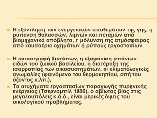  Η εξάντληση των ενεργειακών αποθεμάτων της γης, η
ρύπανση θαλασσών, λιμνών και ποταμών από
βιομηχανικά απόβλητα, η μόλυνση της ατμόσφαιρας
από καυσαέριο οχημάτων ή ρύπους εργοστασίων.
 H καταστροφή βιοτόπων, η εξαφάνιση σπάνιων
ειδών του ζωικού βασιλείου, η διατάραξη της
ισορροπίας των οικοσυστημάτων, οι κλιματολογικές
ανωμαλίες (φαινόμενο του θερμοκηπίου, οπή του
όζοντος κ.λπ.),
 Tα ατυχήματα εργοστασίων παραγωγής πυρηνικής
ενέργειας (Τσερνομπίλ 1986), ο αβίωτος βίος στις
μεγαλουπόλεις κ.ά.ό., είναι μερικές όψεις του
οικολογικού προβλήματος.
 
