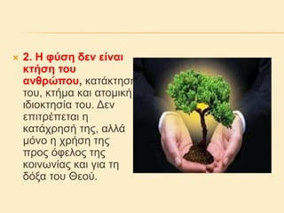  2. Η φύση δεν είναι
κτήση του
ανθρώπου, κατάκτησή
του, κτήμα και ατομική
ιδιοκτησία του. Δεν
επιτρέπεται η
κατάχρησή της, αλλά
μόνο η χρήση της
προς όφελος της
κοινωνίας και για τη
δόξα του Θεού.
 