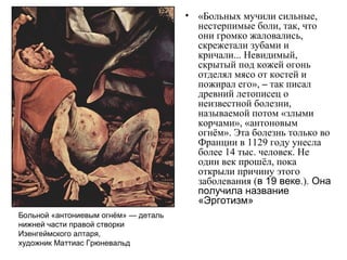 • «Больных мучили сильные,
нестерпимые боли, так, что
они громко жаловались,
скрежетали зубами и
кричали... Невидимый,
скрытый под кожей огонь
отделял мясо от костей и
пожирал его», – так писал
древний летописец о
неизвестной болезни,
называемой потом «злыми
корчами», «антоновым
огнём». Эта болезнь только во
Франции в 1129 году унесла
более 14 тыс. человек. Не
один век прошёл, пока
открыли причину этого
заболевания (в 19 веке.). Она
получила название
«Эрготизм»
Больной «антониевым огнём» — деталь
нижней части правой створки
Изенгеймского алтаря,
художник Маттиас Грюневальд
 