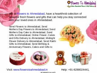 We at Flowers to Ahmedabad, have a heartthrob selection of
beautiful fresh flowers and gifts that can help you stay connected
with your loved ones in Ahmedabad.
Send Flowers to Ahmedabad, Send
Mothers Day Flowers to Ahmedabad, Send
Mothers Day Cake to Ahmedabad, Send
Gifts to Ahmedabad, Online Flower, Cakes
and Gifts Delivery to Ahmedabad, Midnight
Flower Delivery to Ahmedabad, Send Rakhi
Gifts to Ahmedabad, Send Birthday &
Anniversary Flowers, Cakes and Gifts to
Ahmedabad
Visit: www.flowerstoahmedabad.in Help: +91-8288024441,
 