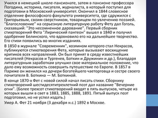 Учился в немецкой школе-пансионате, затем в пансионе профессора
Погодина, историка, писателя, журналиста, в который поступил для
подготовки в Московский университет. Окончил в 1844 словесное
отделение философского факультета университета, где сдружился с
Григорьевым, своим сверстником, товарищем по увлечению поэзией.
"Благословение" на серьезную литературную работу Фету дал Гоголь,
сказавший: "Это несомненное дарование". Первый сборник
стихотворений Фета "Лирический пантеон" вышел в 1840 и получил
одобрение Белинского, что вдохновило его на дальнейшее творчество.
Его стихи появились во многих изданиях.
В 1850 в журнале "Современник", хозяином которого стал Некрасов,
публикуются стихотворения Фета, которые вызывают восхищение
критиков всех направлений. Он был принят в среду известнейших
писателей (Некрасов и Тургенев, Боткин и Дружинин и др.), благодаря
литературным заработкам улучшил свое материальное положение, что
дало ему возможность совершить путешествие по Европе. В 1857 в
Париже он женился на дочери богатейшего чаеторговца и сестре своего
почитателя В. Боткина — М. Боткиной.
В конце 1870-х Фет с новой силой начал писать стихи. Сборнику
стихотворений шестидесятитрехлетний поэт дал название "Вечерние
огни". (Более трехсот стихотворений входят в пять выпусков, четыре из
которых вышли в свет в 1883, 1885, 1888, 1891. Пятый выпуск поэт
подготовил, но не успел издать.)
Умер А. Фет 21 ноября (3 декабря н.с.) 1892 в Москве.
 