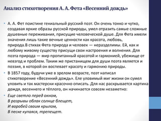 АнализстихотворенияА.А.Фета«Весеннийдождь»
• А. А. Фет поистине гениальный русский поэт. Он очень тонко и чутко,
создавая яркие образы русской природы, умел отразить самые сложные
душевные переживания, присущие человеческой душе. Для Фета имели
значения лишь такие вечные ценности как красота, любовь,
природа.В стихах Фета природа и человек — неразделимы. Ей, как и
любому живому существу присущи свои настроения и волнения. Для
поэта природа — мир пропитанный красотой и гармонией, убежище от
невзгод и проблем. Таким же пристанищем для души поэта является и
поэзия, в которой он воспевает красоту и гармонию природы.
• В 1857 году, будучи уже в зрелом возрасте, поэт написал
стихотворение «Весенний дождь». Еле уловимый миг жизни он сумел
уловить и так мастерски красочно описать. Для нас раскрывается картина
дождя, весеннего и тёплого, он начинается совсем незаметно:
• Еще светло перед окном,
В разрывы облак солнце блещет,
И воробей своим крылом,
В песке купаяся, трепещет.
 