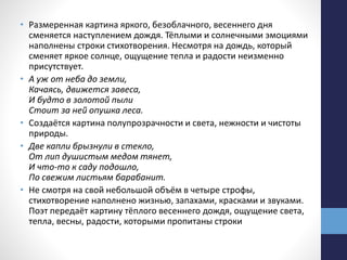• Размеренная картина яркого, безоблачного, весеннего дня
сменяется наступлением дождя. Тёплыми и солнечными эмоциями
наполнены строки стихотворения. Несмотря на дождь, который
сменяет яркое солнце, ощущение тепла и радости неизменно
присутствует.
• А уж от неба до земли,
Качаясь, движется завеса,
И будто в золотой пыли
Стоит за ней опушка леса.
• Создаётся картина полупрозрачности и света, нежности и чистоты
природы.
• Две капли брызнули в стекло,
От лип душистым медом тянет,
И что-то к саду подошло,
По свежим листьям барабанит.
• Не смотря на свой небольшой объём в четыре строфы,
стихотворение наполнено жизнью, запахами, красками и звуками.
Поэт передаёт картину тёплого весеннего дождя, ощущение света,
тепла, весны, радости, которыми пропитаны строки
 