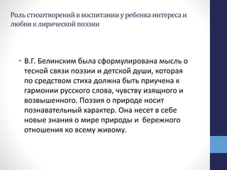 Рольстихотворенийввоспитанииуребенкаинтересаи
любвиклирическойпоэзии
• В.Г. Белинским была сформулирована мысль о
тесной связи поэзии и детской души, которая
по средством стиха должна быть приучена к
гармонии русского слова, чувству изящного и
возвышенного. Поэзия о природе носит
познавательный характер. Она несет в себе
новые знания о мире природы и бережного
отношения ко всему живому.
 